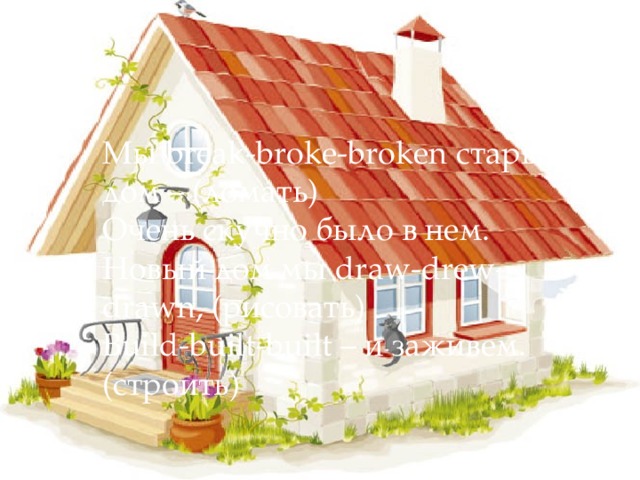 Мы break-broke-broken старый дом – (ломать)  Очень скучно было в нем.  Новый дом мы draw-drew-drawn, (рисовать)  Build-built-built – и заживем. (строить)