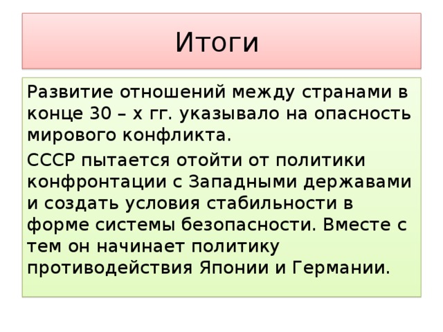 Итоги Развитие отношений между странами в конце 30 – х гг. указывало на опасность мирового конфликта. СССР пытается отойти от политики конфронтации с Западными державами и создать условия стабильности в форме системы безопасности. Вместе с тем он начинает политику противодействия Японии и Германии.