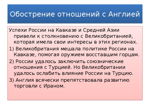 Обострение отношений с Англией Успехи России на Кавказе и Средней Азии привели к столкновению с Великобританией, которая имела свои интересы в этих регионах. 1) Великобритания мешала политике России на Кавказе, помогая оружием восставшим горцам. 2) России удалось заключить союзнические отношения с Турцией. Но Великобритании удалось ослабить влияние России на Турцию. 3) Англия всячески препятствовала развитию торговли с Ираном.