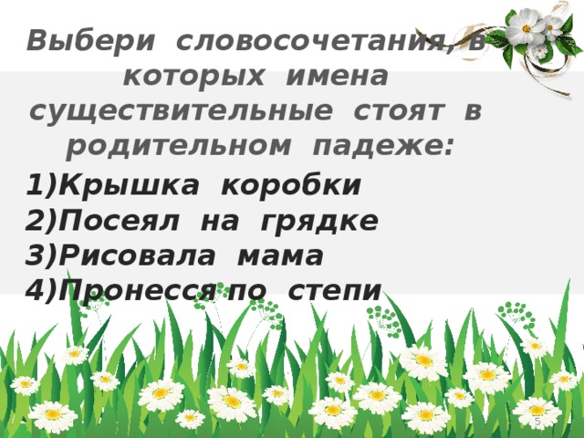 Выбери словосочетания, в которых имена существительные стоят в родительном падеже: 1)Крышка коробки 2)Посеял на грядке 3)Рисовала мама 4)Пронесся по степи