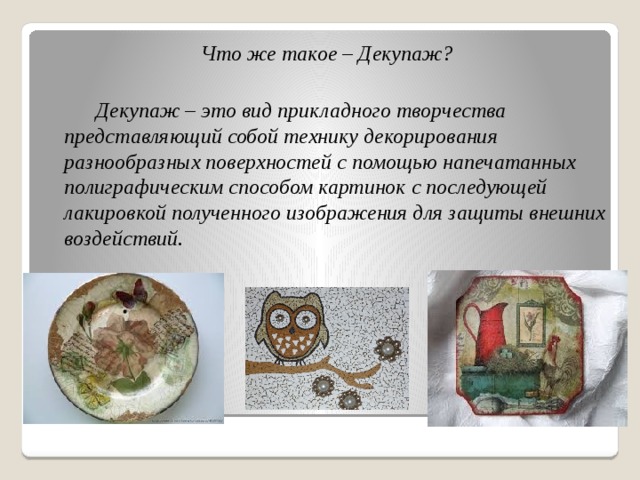 Что же такое – Декупаж?     Декупаж – это вид прикладного творчества представляющий собой технику декорирования разнообразных поверхностей с помощью напечатанных полиграфическим способом картинок с последующей лакировкой полученного изображения для защиты внешних воздействий.