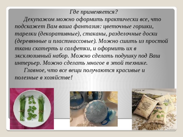 Где применяется?  Декупажом можно оформить практически все, что подскажет Вам ваша фантазия: цветочные горшки, тарелки (декоративные), стаканы, разделочные доски (деревянные и пластмассовые). Можно сшить из простой ткани скатерть и салфетки, и оформить их в эксклюзивный набор. Можно сделать подушку под Ваш интерьер. Можно сделать многое в этой технике.  Главное, что все вещи получаются красивые и полезные в хозяйстве!