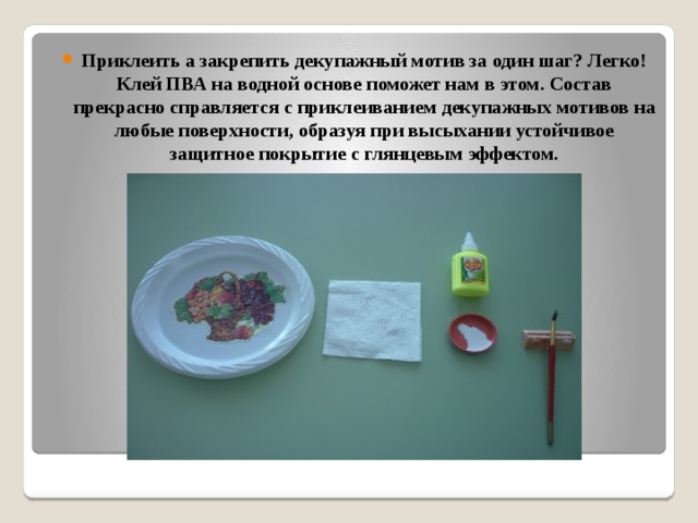 Приклеить а закрепить декупажный мотив за один шаг? Легко! Клей ПВА на водной основе поможет нам в этом. Состав прекрасно справляется с приклеиванием декупажных мотивов на любые поверхности, образуя при высыхании устойчивое защитное покрытие с глянцевым эффектом.