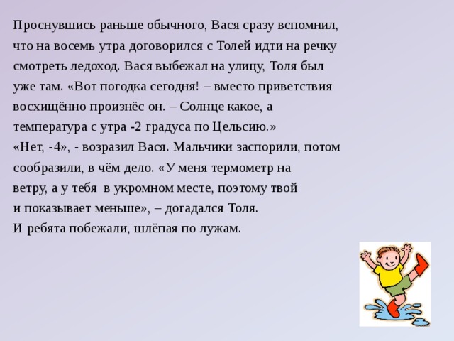 Проснувшись раньше обычного, Вася сразу вспомнил, что на восемь утра договорился с Толей идти на речку смотреть ледоход. Вася выбежал на улицу, Толя был уже там. «Вот погодка сегодня! – вместо приветствия восхищённо произнёс он. – Солнце какое, а температура с утра -2 градуса по Цельсию.» «Нет, -4», - возразил Вася. Мальчики заспорили, потом сообразили, в чём дело. «У меня термометр на ветру, а у тебя в укромном месте, поэтому твой и показывает меньше», – догадался Толя. И ребята побежали, шлёпая по лужам.