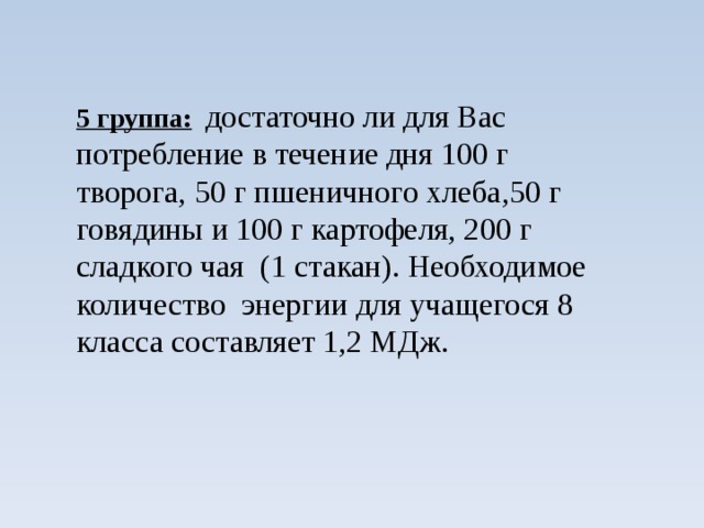 5 группа:  достаточно ли для Вас потребление в течение дня 100 г творога, 50 г пшеничного хлеба,50 г говядины и 100 г картофеля, 200 г сладкого чая (1 стакан). Необходимое количество энергии для учащегося 8 класса составляет 1,2 МДж.