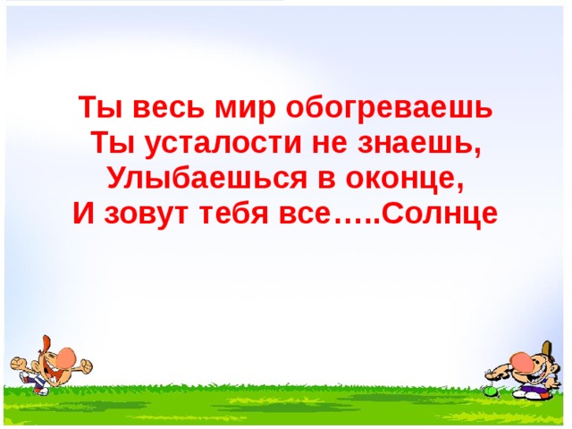 Ты весь мир обогреваешь  Ты усталости не знаешь,  Улыбаешься в оконце,  И зовут тебя все…..Солнце