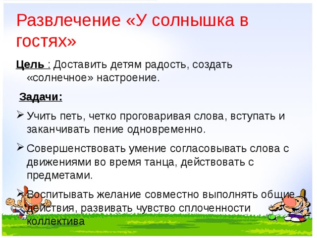 Развлечение «У солнышка в гостях»   Цель : Доставить детям радость, создать «солнечное» настроение.   Задачи: Учить петь, четко проговаривая слова, вступать и заканчивать пение одновременно. Совершенствовать умение согласовывать слова с движениями во время танца, действовать с предметами. Воспитывать желание совместно выполнять общие действия, развивать чувство сплоченности коллектива  