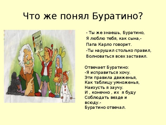 Что же понял Буратино? - Ты же знаешь, Буратино, Я люблю тебя, как сына,- Папа Карло говорит. -Ты нарушил столько правил, Волноваться всех заставил. Отвечает Буратино: -Я исправиться хочу. Эти правила движенья, Как таблицу умноженья, Наизусть я заучу. И , конечно , их я буду Соблюдать везде и всюду.- Буратино отвечал.