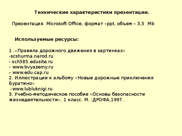 Технические характеристики презентации.  Презентация Microsoft Office , формат – ppt , объем – 3,5 Mb  Используемые ресурсы: 1 .«Правила дорожного движения в картинках» - scshurma.narod.ru - sch585.edusite.ru - www.bvyazemy.ru - www.edu.cap.ru 2. Иллюстрации к альбому «Новые дорожные приключения Буратино»  - www.lubluknigi.ru 3. Учебно-методическое пособие «Основы безопасности жизнедеятельности». 1 класс. М. :ДРОФА,1997.