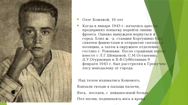 Олег Кошевой, 16 лет Когда в январе 1943 г. начались аресты, предпринял попытку перейти линию фронта. Однако вынужден вернуться в город. Близ ж. -д. станции Кортушино был схвачен фашистами и отправлен сначала в полицию, а затем в окружное отделение гестапо г. Ровеньки. После страшных пыток вместе с Л.Г.Шевцовой, С.М.Остапенко, Д.У.Огурцовым и В.Ф.Субботиным 9 февраля 1943 г. был расстрелян в Гремучем лесу неподалеку от города.