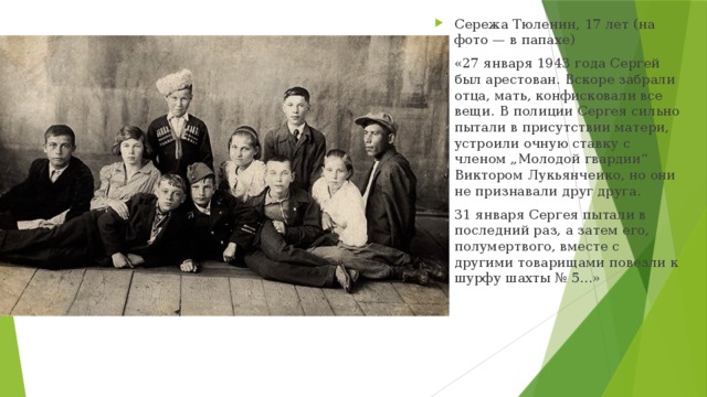 Сережа Тюленин, 17 лет (на фото — в папахе) «27 января 1943 года Сергей был арестован. Вскоре забрали отца, мать, конфисковали все вещи. В полиции Сергея сильно пытали в присутствии матери, устроили очную ставку с членом „Молодой гвардии“ Виктором Лукьянчеико, но они не признавали друг друга. 31 января Сергея пытали в последний раз, а затем его, полумертвого, вместе с другими товарищами повезли к шурфу шахты № 5...»