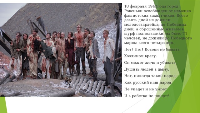 18 февраля 1943года город Ровеньки освобожден от немецко-фашистских захватчиков. Всего девять дней не дожили молодогвардейцы до Победных дней, а сброшенные живьем в шурф подпольщики, их было 71 человек, не дожили до Победного марша всего четыре дня. Нет! Нет! Вовеки не бывать Хозяином врагу. Он может жечь и убивать, Душить людей в дыму, Нет, никогда такой народ Как русский наш народ, Не упадет и не умрет И в рабство не пойдет!