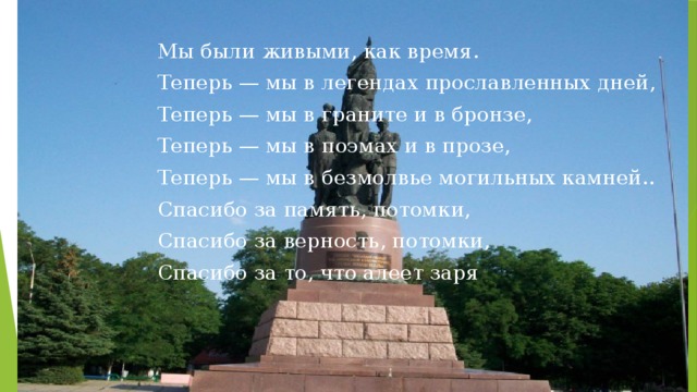 Мы были живыми, как время. Теперь — мы в легендах прославленных дней, Теперь — мы в граните и в бронзе, Теперь — мы в поэмах и в прозе, Теперь — мы в безмолвье могильных камней.. Спасибо за память, потомки, Спасибо за верность, потомки, Спасибо за то, что алеет заря .