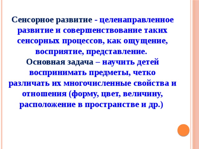 Сенсорное развитие - целенаправленное развитие и совершенствование таких сенсорных процессов, как ощущение, восприятие, представление. Основная задача – научить детей воспринимать предметы, четко различать их многочисленные свойства и отношения (форму, цвет, величину, расположение в пространстве и др.)