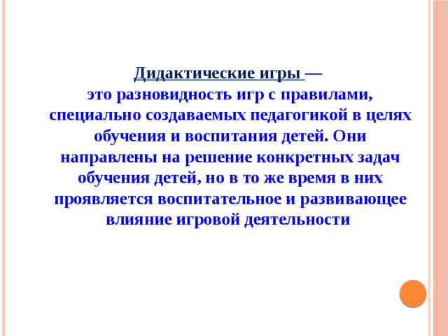 Дидактические игры — это разновидность игр с правилами, специально создаваемых педагогикой в целях обучения и воспитания детей. Они направлены на решение конкретных задач обучения детей, но в то же время в них проявляется воспитательное и развивающее влияние игровой деятельности