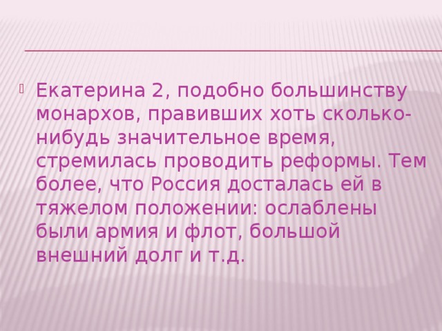 Екатерина 2, подобно большинству монархов, правивших хоть сколько-нибудь значительное время, стремилась проводить реформы. Тем более, что Россия досталась ей в тяжелом положении: ослаблены были армия и флот, большой внешний долг и т.д.