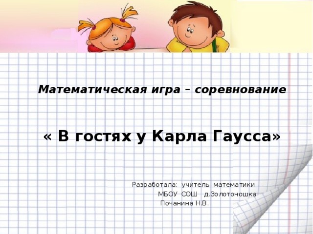 Математическая игра – соревнование   « В гостях у Карла Гаусса»      Разработала: учитель математики  МБОУ СОШ д.Золотоношка  Почанина Н.В.
