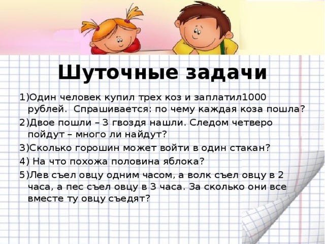 Шуточные задачи 1)Один человек купил трех коз и заплатил1000 рублей. Спрашивается: по чему каждая коза пошла? 2)Двое пошли – 3 гвоздя нашли. Следом четверо пойдут – много ли найдут? 3)Сколько горошин может войти в один стакан? 4) На что похожа половина яблока? 5)Лев съел овцу одним часом, а волк съел овцу в 2 часа, а пес съел овцу в 3 часа. За сколько они все вместе ту овцу съедят?