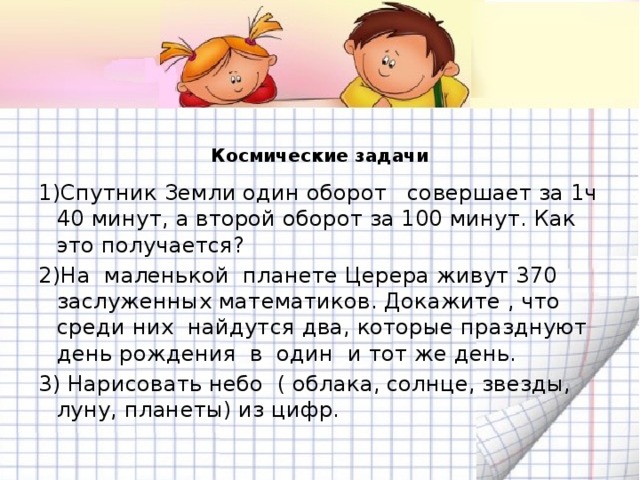 Космические задачи   1)Спутник Земли один оборот совершает за 1ч 40 минут, а второй оборот за 100 минут. Как это получается? 2)На маленькой планете Церера живут 370 заслуженных математиков. Докажите , что среди них найдутся два, которые празднуют день рождения в один и тот же день. 3) Нарисовать небо ( облака, солнце, звезды, луну, планеты) из цифр.