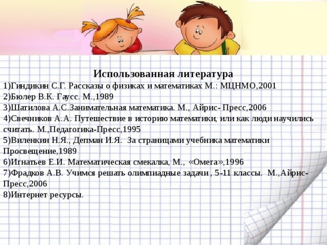 Использованная литература 1)Гиндикин С.Г. Рассказы о физиках и математиках М.: МЦНМО,2001 2)Бюлер В.К. Гаусс. М.,1989 3)Шатилова А.С.Занимательная математика. М., Айрис- Пресс,2006 4)Свечников А.А. Путешествие в историю математики, или как люди научились считать. М.,Педагогика-Пресс,1995 5)Виленкин Н.Я., Депман И.Я. За страницами учебника математики Просвещение,1989 6)Игнатьев Е.И. Математическая смекалка, М., « Омега » ,1996 7)Фрадков А.В. Учимся решать олимпиадные задачи , 5-11 классы. М.,Айрис-Пресс,2006 8)Интернет ресурсы.