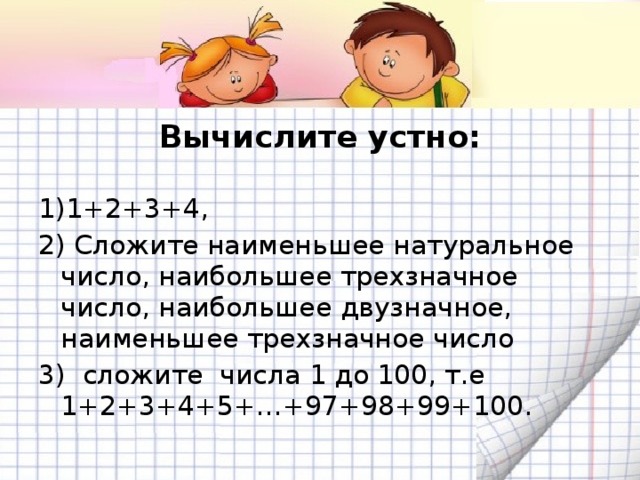 Вычислите устно:   1)1+2+3+4, 2) Сложите наименьшее натуральное число, наибольшее трехзначное число, наибольшее двузначное, наименьшее трехзначное число 3) сложите числа 1 до 100, т.е 1+2+3+4+5+…+97+98+99+100.