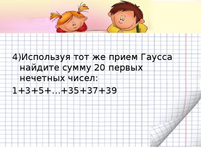 4)Используя тот же прием Гаусса найдите сумму 20 первых нечетных чисел: 1+3+5+…+35+37+39