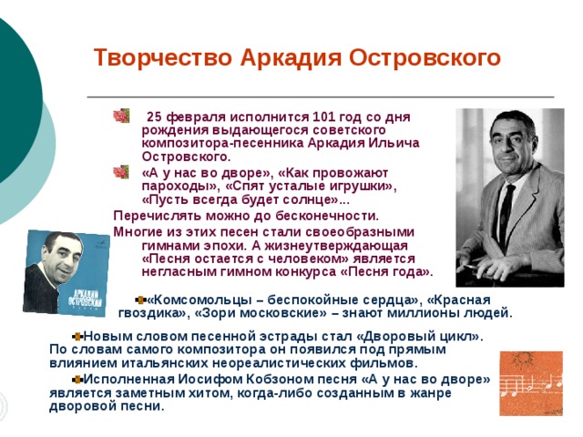 Творчество Аркадия Островского  25 февраля исполнится 101 год со дня рождения выдающегося советского композитора-песенника Аркадия Ильича Островского. «А у нас во дворе», «Как провожают пароходы», «Спят усталые игрушки»,  «Пусть всегда будет солнце»... Перечислять можно до бесконечности. Многие из этих песен стали своеобразными гимнами эпохи. А жизнеутверждающая  «Песня остается с человеком» является негласным гимном конкурса «Песня года».