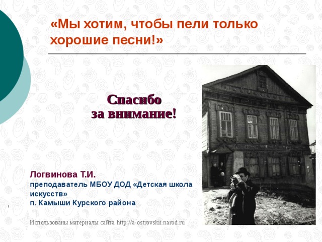 «Мы хотим, чтобы пели только хорошие песни!» Спасибо   за внимание !  Логвинова Т.И. преподаватель МБОУ ДОД «Детская школа искусств»  п. Камыши Курского района  Использованы материалы сайта  http://a-ostrovskii.narod.ru
