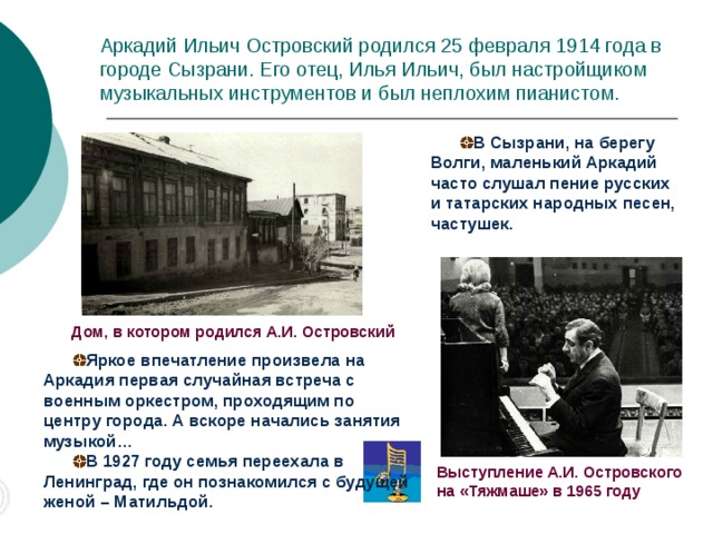 Аркадий Ильич Островский родился 25 февраля 1914 года в городе Сызрани. Его отец, Илья Ильич, был настройщиком музыкальных инструментов и был неплохим пианистом. В Сызрани, на берегу Волги, маленький Аркадий часто слушал пение русских и татарских народных песен, частушек. Дом, в котором родился А.И. Островский Яркое впечатление произвела на Аркадия первая случайная встреча с военным оркестром, проходящим по центру города. А вскоре начались занятия музыкой… В 1927 году семья переехала в Ленинград, где он познакомился с будущей женой – Матильдой. Выступление А.И. Островского на «Тяжмаше» в 1965 году