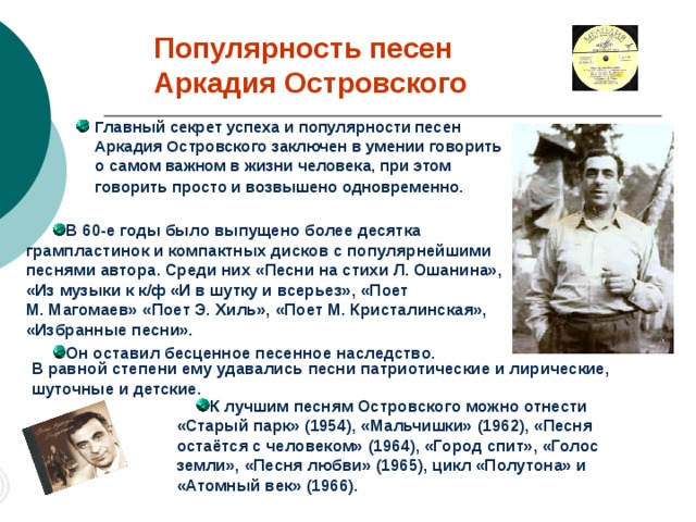 Популярность песен  Аркадия Островского Главный секрет успеха и популярности песен  Аркадия Островского заключен в умении говорить о самом важном в жизни человека, при этом говорить просто и возвышено одновременно.  В 60-е годы было выпущено более десятка грампластинок и компактных дисков с популярнейшими песнями автора. Среди них «Песни на стихи Л. Ошанина», «Из музыки к к/ф «И в шутку и всерьез», «Поет  М. Магомаев» «Поет Э. Хиль», «Поет М. Кристалинская», «Избранные песни». Он оставил бесценное песенное наследство. В равной степени ему удавались песни патриотические и лирические, шуточные и детские.