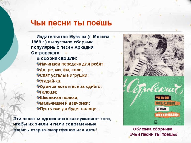 Чьи песни ты поешь Издательство Музыка (г. Москва, 1969 г.) выпустило сборник популярных песен Аркадия Островского.  В сборник вошли: Начинаем передачу для ребят; До, ре, ми, фа, соль; Спят усталые игрушки; Угадай-ка; Один за всех и все за одного; Галоши; Школьная полька; Мальчишки и девчонки; Пусть всегда будет солнце… Эти песенки однозначно заслуживают того, чтобы их знали и пели современные «компьютерно-смартфоновые» дети !  Обложка сборника  «Чьи песни ты поешь»