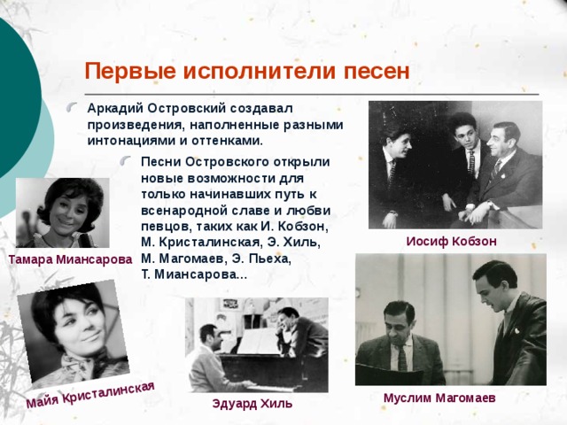 Майя  Кристалинская Первые исполнители песен Аркадий Островский создавал произведения, наполненные разными интонациями и оттенками. Песни Островского открыли новые возможности для только начинавших путь к всенародной славе и любви певцов, таких как И. Кобзон, М. Кристалинская, Э. Хиль, М. Магомаев, Э. Пьеха, Т. Миансарова... Иосиф Кобзон Тамара  Миансарова Муслим Магомаев Эдуард Хиль