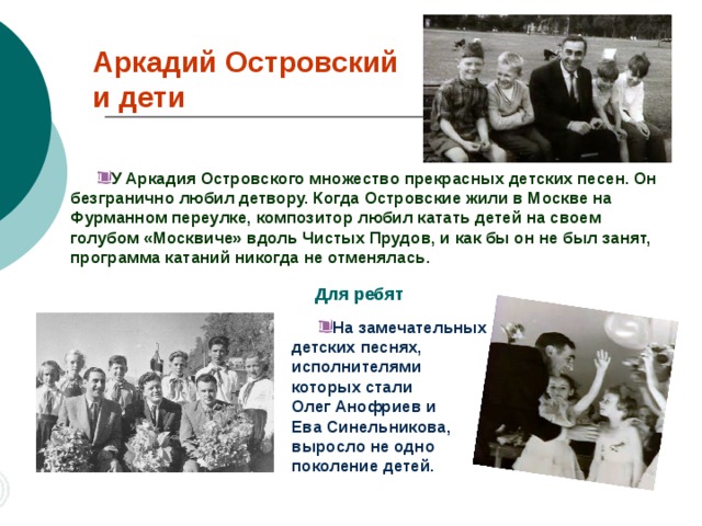 Аркадий Островский  и дети У Аркадия Островского множество прекрасных детских песен. Он безгранично любил детвору. Когда Островские жили в Москве на Фурманном переулке, композитор любил катать детей на своем голубом «Москвиче» вдоль Чистых Прудов, и как бы он не был занят, программа катаний никогда не отменялась. Для ребят