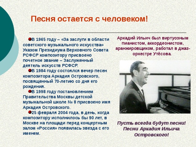 Песня остается с человеком! Аркадий Ильич был виртуозным пианистом, аккордеонистом, аранжировщиком, работал в джаз-оркестре Утёсова.  В 1965 году – «За заслуги в области советского музыкального искусства» Указом Президиума Верховного Совета РСФСР композитору присвоено почетное звание – Заслуженный деятель искусств РСФСР. В 1984 году состоялся вечер песен композитора Аркадия Островского, посвященный 70-летию со дня его рождения. В 1998 году постановлением Правительства Москвы детской музыкальной школе № 8 присвоено имя Аркадия Островского. 25 февраля 2004 года, в день, когда композитору исполнилось бы 90 лет, в Москве на площади перед концертным залом «Россия» появилась звезда с его именем. Пусть всегда будут песни! Песни Аркадия Ильича Островского!
