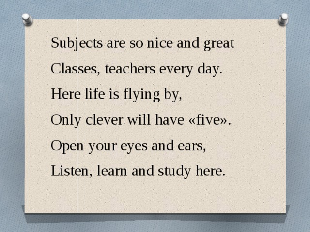 Subjects are so nice and great Classes, teachers every day. Here life is flying by, Only clever will have «five». Open your eyes and ears, Listen, learn and study here.