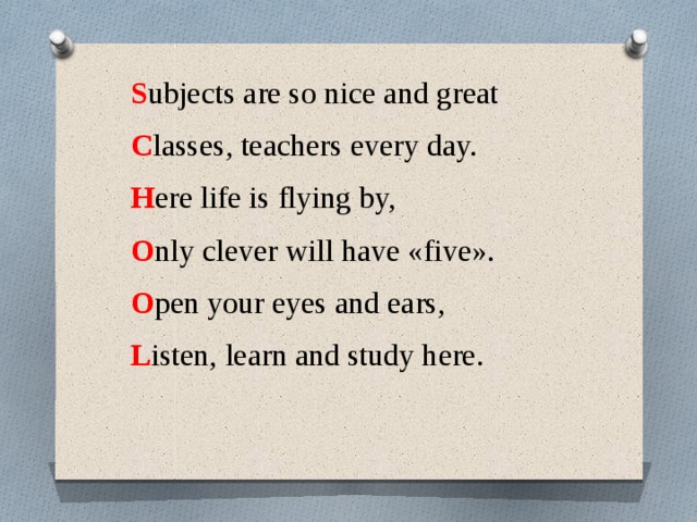 S ubjects are so nice and great C lasses, teachers every day. H ere life is flying by, O nly clever will have «five». O pen your eyes and ears, L isten, learn and study here.