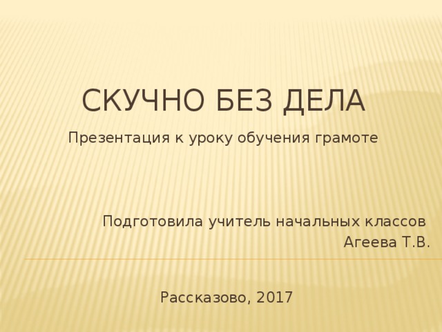 Скучно без дела Презентация к уроку обучения грамоте Подготовила учитель начальных классов Агеева Т.В. Рассказово, 2017