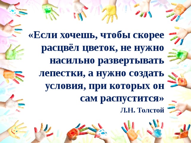 «Если хочешь, чтобы скорее расцвёл цветок, не нужно насильно развертывать лепестки, а нужно создать условия, при которых он сам распустится» Л.Н. Толстой