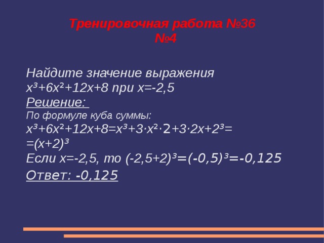 Тренировочная работа №36  №4 Найдите значение выражения x ³ +6x ² +12x+8 при x=-2,5 Решение: По формуле куба суммы: x ³ +6x ² +12x+8=x ³ +3 · x ²·2 +3 · 2x+2 ³ = =(x+2) ³ Если х=-2,5, то (-2,5+2) ³=(-0,5)³=-0,125 Ответ: -0,125