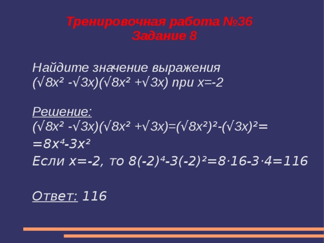 Тренировочная работа №36  Задание 8 Найдите значение выражения ( √ 8x ² - √ 3x)( √ 8x ² + √ 3x) при х=-2  Решение: ( √ 8x ² - √ 3x)( √ 8x ² + √ 3x)=( √ 8x ² ) ² -( √ 3x) ²= =8х⁴-3х² Если х=-2, то 8(-2)⁴-3(-2)²=8·16-3·4=116  Ответ: 116