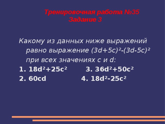 Тренировочная работа №35  Задание 3 Какому из данных ниже выражений равно выражение (3d+5c) ² -(3d-5c) ² при всех значениях c и d: 1. 18d²+25c² 3. 36d²+50c² 2. 60cd 4. 18d²-25c²