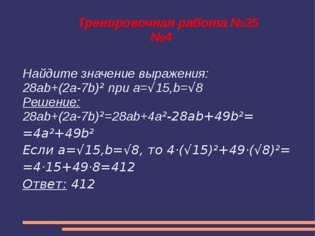 Тренировочная работа №35  №4 Найдите значение выражения: 28ab+(2a-7b) ² при a= √ 15,b= √ 8 Решение: 28ab+(2a-7b) ² =28ab+4a ²-28ab+49b²= =4a²+49b² Если a=√15,b=√8, то 4·(√15)²+49·(√8)²= =4·15+49·8=412 Ответ: 412