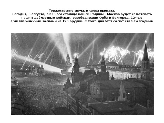 Торжественно звучали слова приказа.  Сегодня, 5 августа, в 24 часа столица нашей Родины - Москва будет салютовать нашим доблестным войскам, освободившим Орёл и Белгород, 12-тью артиллерийскими залпами из 120 орудий. С этого дня этот салют стал ежегодным