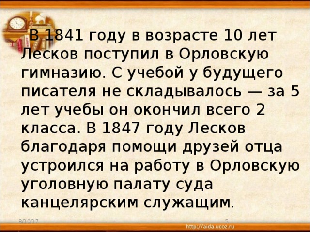 В 1841 году в возрасте 10 лет Лесков поступил в Орловскую гимназию. С учебой у будущего писателя не складывалось — за 5 лет учебы он окончил всего 2 класса. В 1847 году Лесков благодаря помощи друзей отца устроился на работу в Орловскую уголовную палату суда канцелярским служащим . 8/10/17