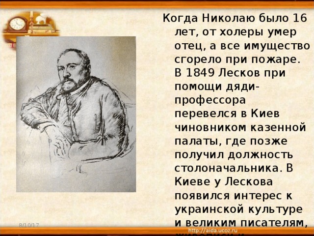 Когда Николаю было 16 лет, от холеры умер отец, а все имущество сгорело при пожаре. В 1849 Лесков при помощи дяди-профессора перевелся в Киев чиновником казенной палаты, где позже получил должность столоначальника. В Киеве у Лескова появился интерес к украинской культуре и великим писателям, живописи и архитектуре старого города.   8/10/17