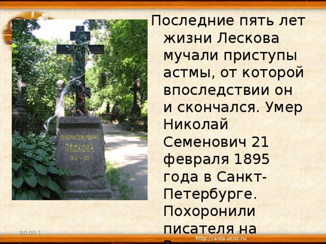 Последние пять лет жизни Лескова мучали приступы астмы, от которой впоследствии он и скончался. Умер Николай Семенович 21 февраля 1895 года в Санкт-Петербурге. Похоронили писателя на Волковом кладбище. 8/10/17