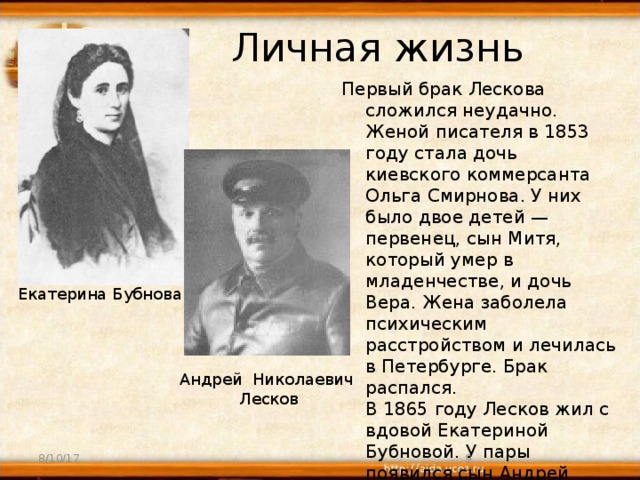 Личная жизнь Первый брак Лескова сложился неудачно. Женой писателя в 1853 году стала дочь киевского коммерсанта Ольга Смирнова. У них было двое детей — первенец, сын Митя, который умер в младенчестве, и дочь Вера. Жена заболела психическим расстройством и лечилась в Петербурге. Брак распался.  В 1865 году Лесков жил с вдовой Екатериной Бубновой. У пары появился сын Андрей (1866-1953). Со второй женой он разошелся в 1877 году . Екатерина Бубнова Андрей Николаевич  Лесков 8/10/17