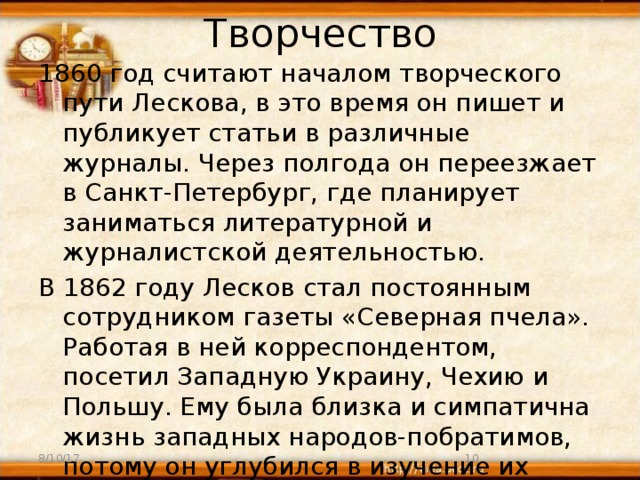 Творчество 1860 год считают началом творческого пути Лескова, в это время он пишет и публикует статьи в различные журналы. Через полгода он переезжает в Санкт-Петербург, где планирует заниматься литературной и журналистской деятельностью. В 1862 году Лесков стал постоянным сотрудником газеты «Северная пчела». Работая в ней корреспондентом, посетил Западную Украину, Чехию и Польшу. Ему была близка и симпатична жизнь западных народов-побратимов, потому он углубился в изучение их искусства и быта. В 1863 году Лесков вернулся в Россию. 8/10/17