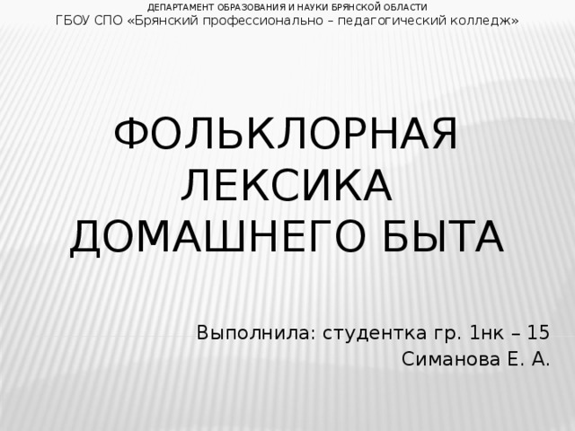 ДЕПАРТАМЕНТ ОБРАЗОВАНИЯ И НАУКИ БРЯНСКОЙ ОБЛАСТИ ГБОУ СПО «Брянский профессионально – педагогический колледж» Фольклорная лексика домашнего быта Выполнила: студентка гр. 1нк – 15 Симанова Е. А.