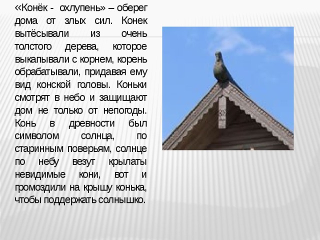 « Конёк - охлупень» – оберег дома от злых сил. Конек вытёсывали из очень толстого дерева, которое выкапывали с корнем, корень обрабатывали, придавая ему вид конской головы. Коньки смотрят в небо и защищают дом не только от непогоды. Конь в древности был символом солнца, по старинным поверьям, солнце по небу везут крылаты невидимые кони, вот и громоздили на крышу конька, чтобы поддержать солнышко.